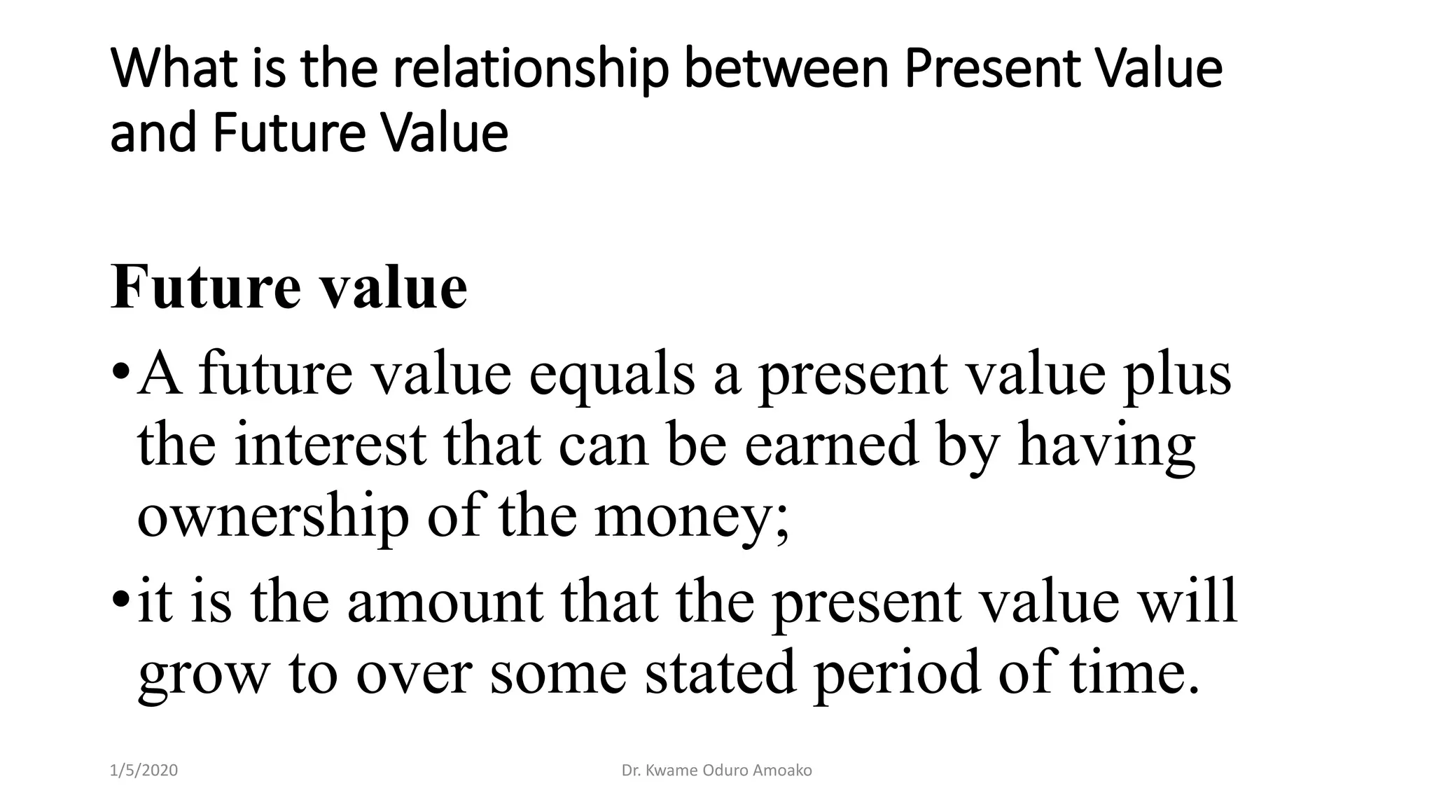What is the relationship between Present Value
and Future Value
Future value
•A future value equals a present value plus
the interest that can be earned by having
ownership of the money;
•it is the amount that the present value will
grow to over some stated period of time.
1/5/2020 Dr. Kwame Oduro Amoako
 