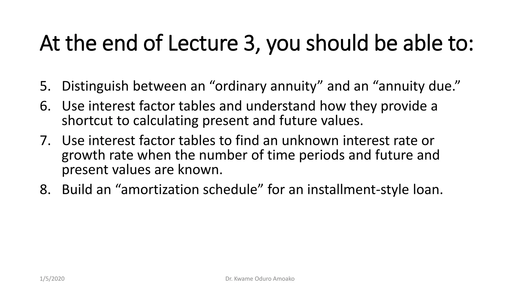 At the end of Lecture 3, you should be able to:
5. Distinguish between an “ordinary annuity” and an “annuity due.”
6. Use interest factor tables and understand how they provide a
shortcut to calculating present and future values.
7. Use interest factor tables to find an unknown interest rate or
growth rate when the number of time periods and future and
present values are known.
8. Build an “amortization schedule” for an installment-style loan.
1/5/2020 Dr. Kwame Oduro Amoako
 