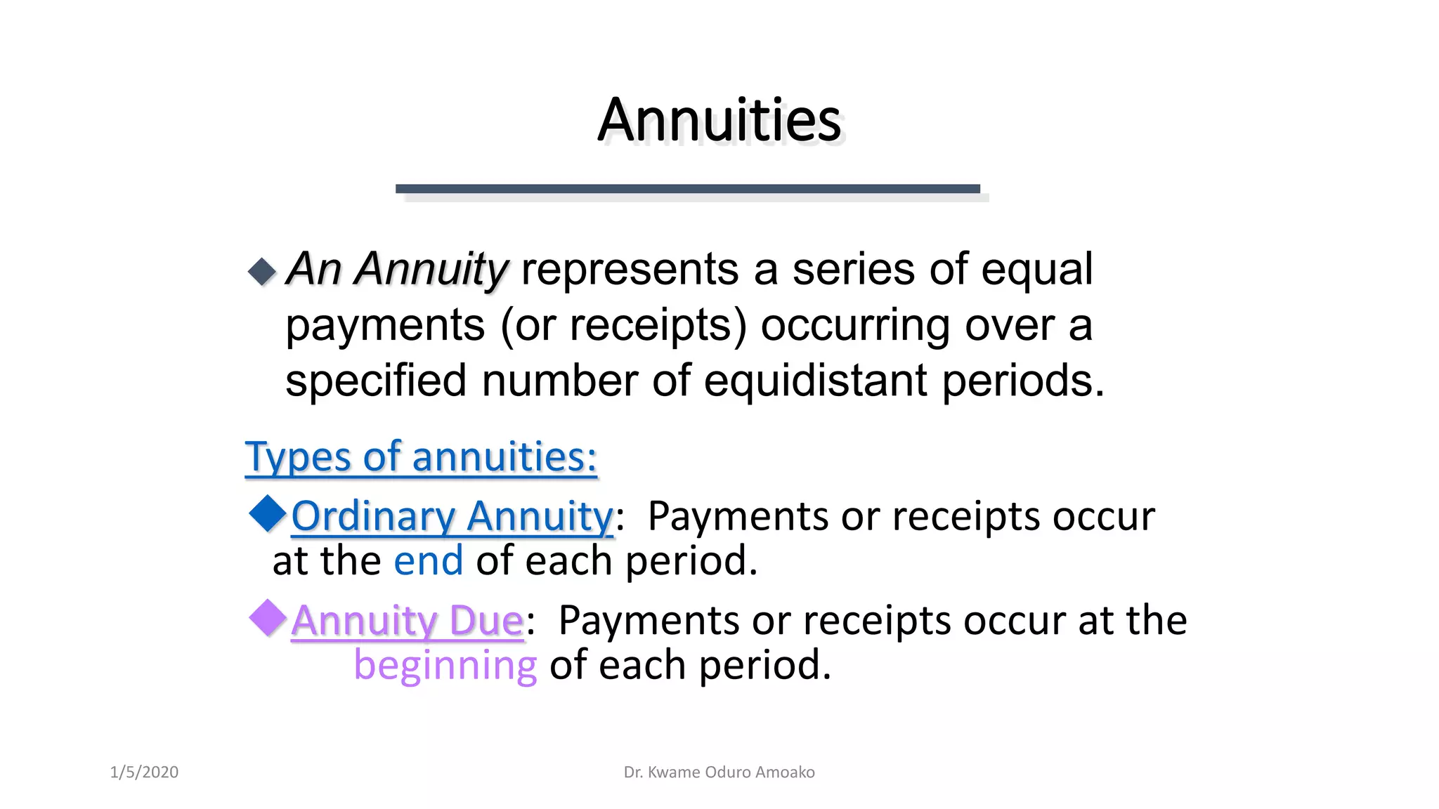 Annuities
Types of annuities:
Ordinary Annuity: Payments or receipts occur
at the end of each period.
Annuity Due: Payments or receipts occur at the
beginning of each period.
 An Annuity represents a series of equal
payments (or receipts) occurring over a
specified number of equidistant periods.
Dr. Kwame Oduro Amoako1/5/2020
 