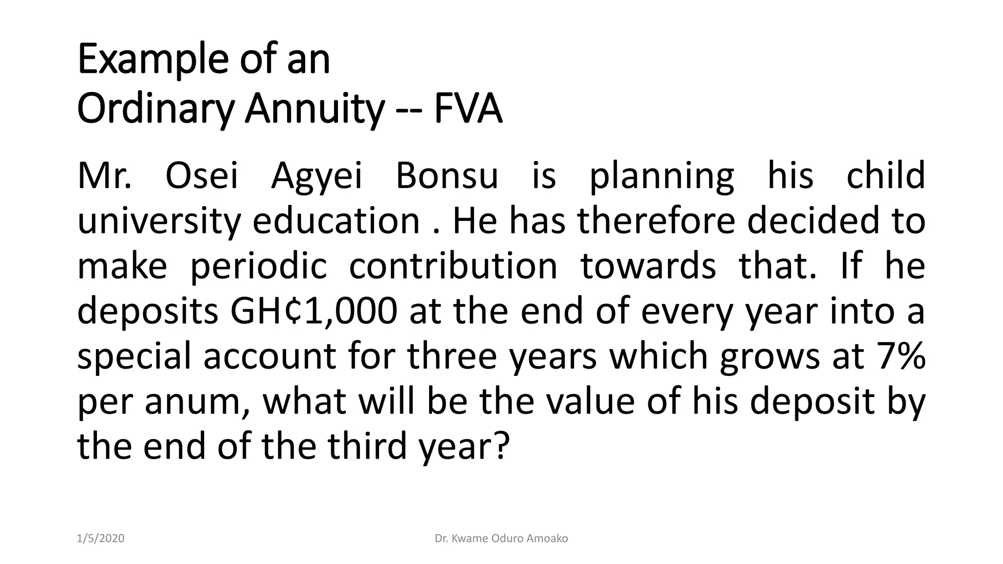 Example of an
Ordinary Annuity -- FVA
Mr. Osei Agyei Bonsu is planning his child
university education . He has therefore decided to
make periodic contribution towards that. If he
deposits GH¢1,000 at the end of every year into a
special account for three years which grows at 7%
per anum, what will be the value of his deposit by
the end of the third year?
1/5/2020 Dr. Kwame Oduro Amoako
 