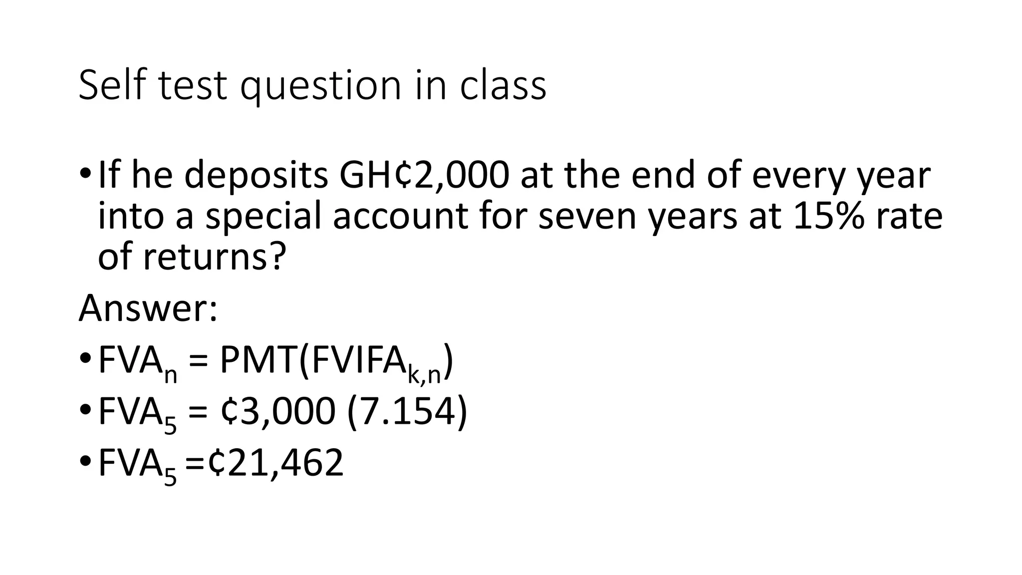 Self test question in class
•If he deposits GH¢2,000 at the end of every year
into a special account for seven years at 15% rate
of returns?
Answer:
•FVAn = PMT(FVIFAk,n)
•FVA5 = ¢3,000 (7.154)
•FVA5 =¢21,462
 
