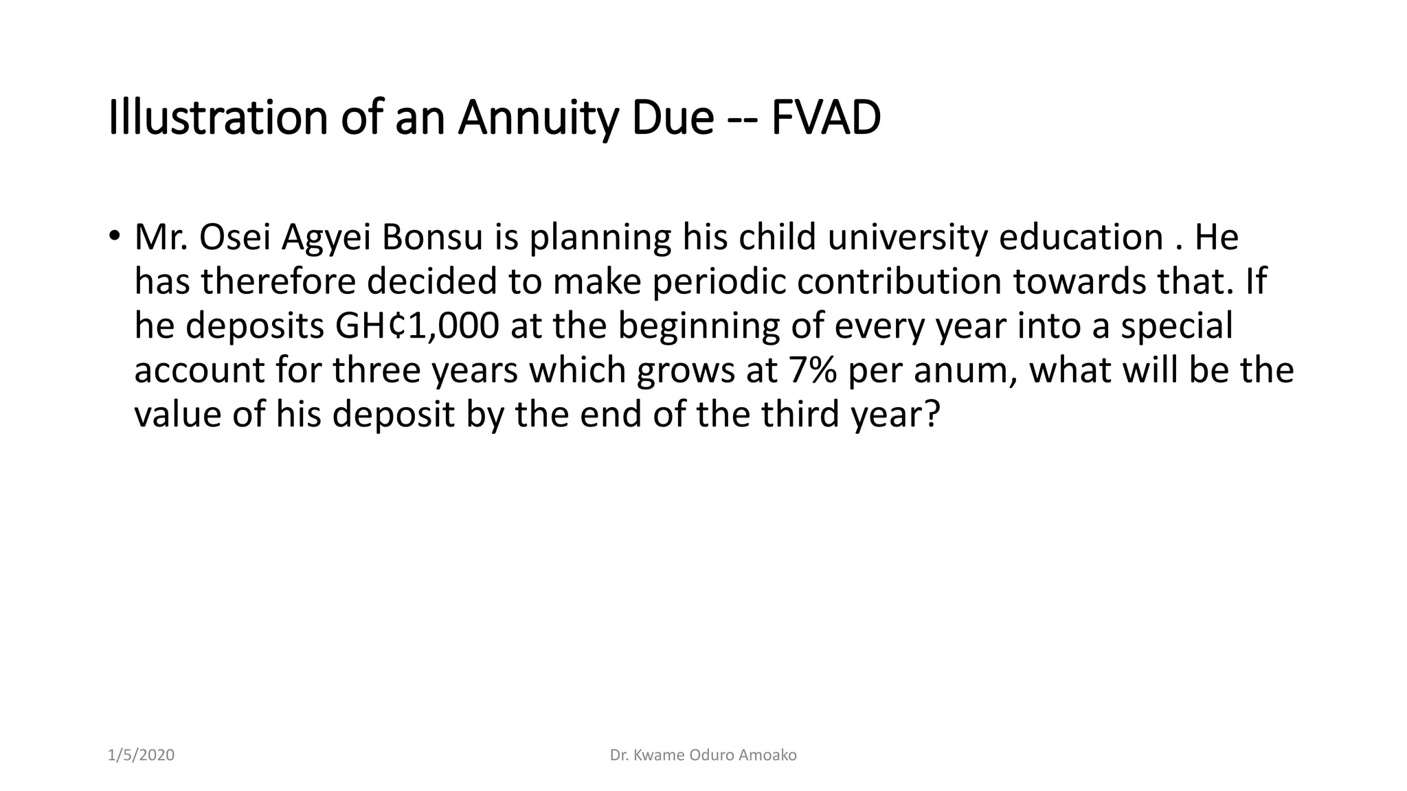 Illustration of an Annuity Due -- FVAD
• Mr. Osei Agyei Bonsu is planning his child university education . He
has therefore decided to make periodic contribution towards that. If
he deposits GH¢1,000 at the beginning of every year into a special
account for three years which grows at 7% per anum, what will be the
value of his deposit by the end of the third year?
1/5/2020 Dr. Kwame Oduro Amoako
 
