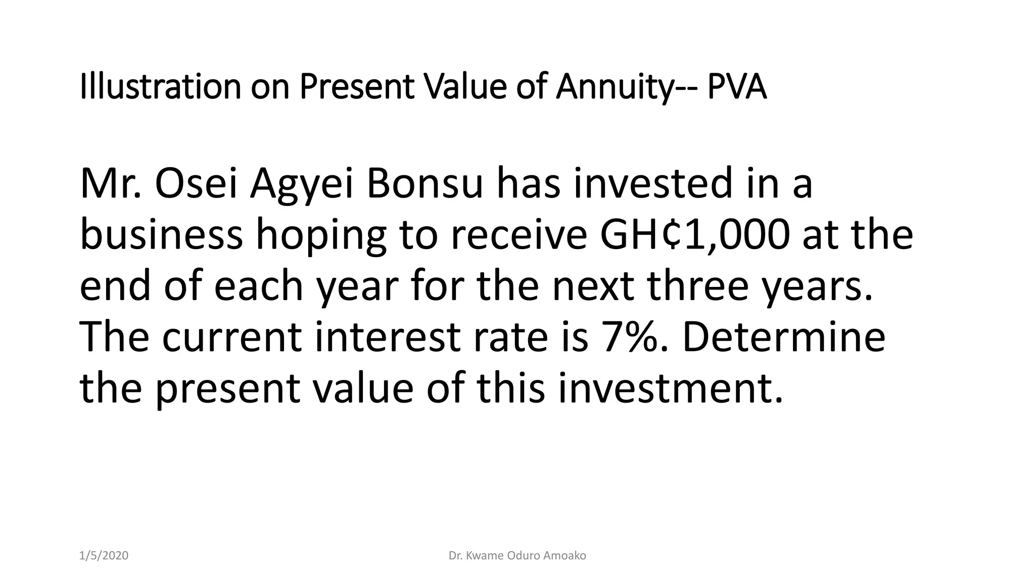 Illustration on Present Value of Annuity-- PVA
Mr. Osei Agyei Bonsu has invested in a
business hoping to receive GH¢1,000 at the
end of each year for the next three years.
The current interest rate is 7%. Determine
the present value of this investment.
1/5/2020 Dr. Kwame Oduro Amoako
 