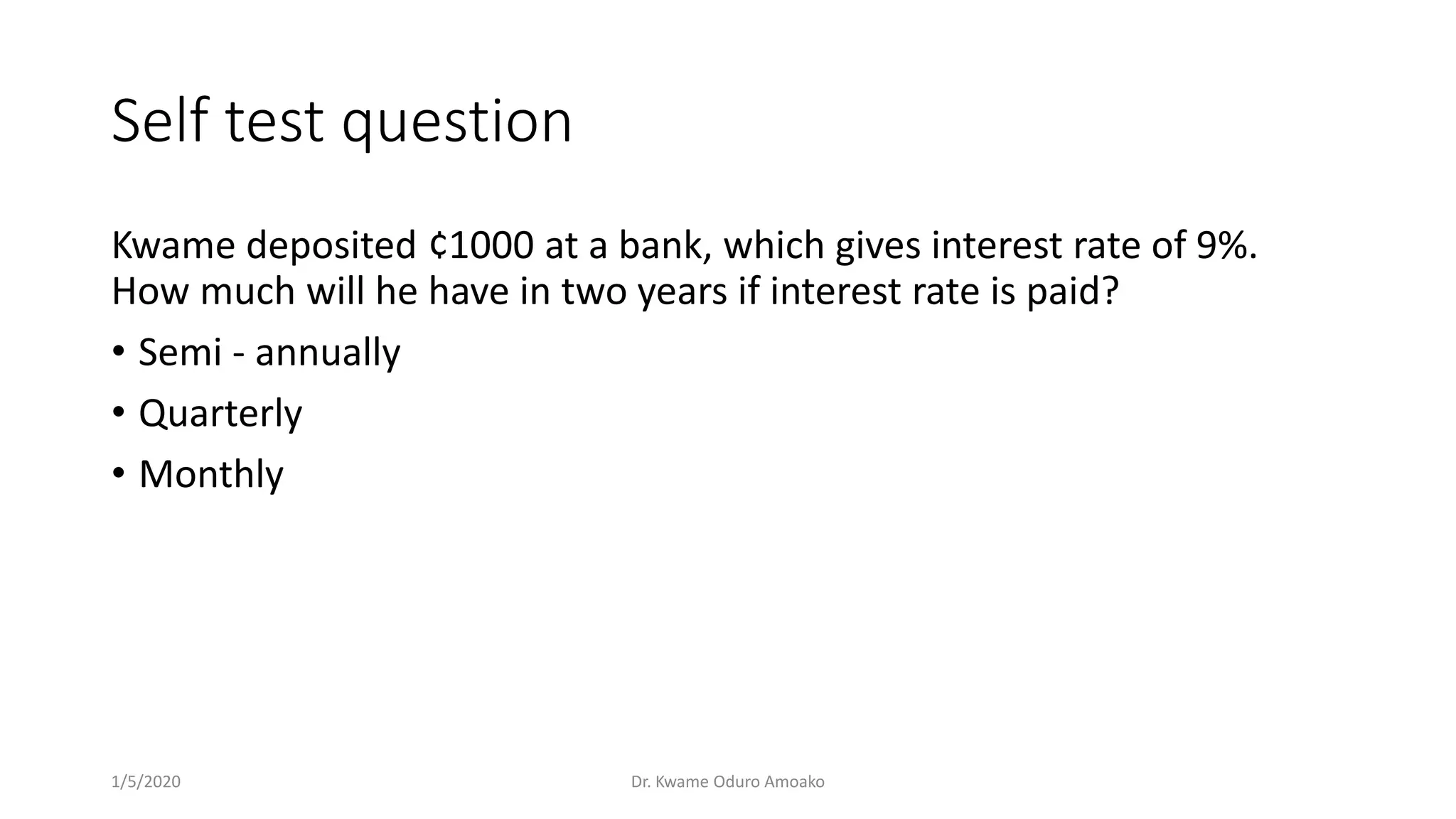 Self test question
Kwame deposited ¢1000 at a bank, which gives interest rate of 9%.
How much will he have in two years if interest rate is paid?
• Semi - annually
• Quarterly
• Monthly
1/5/2020 Dr. Kwame Oduro Amoako
 