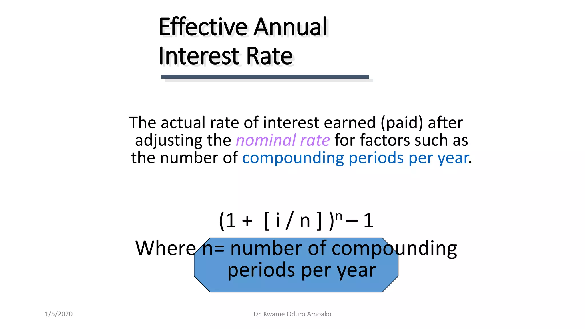 The actual rate of interest earned (paid) after
adjusting the nominal rate for factors such as
the number of compounding periods per year.
(1 + [ i / n ] )n – 1
Where n= number of compounding
periods per year
Effective Annual
Interest Rate
Dr. Kwame Oduro Amoako1/5/2020
 