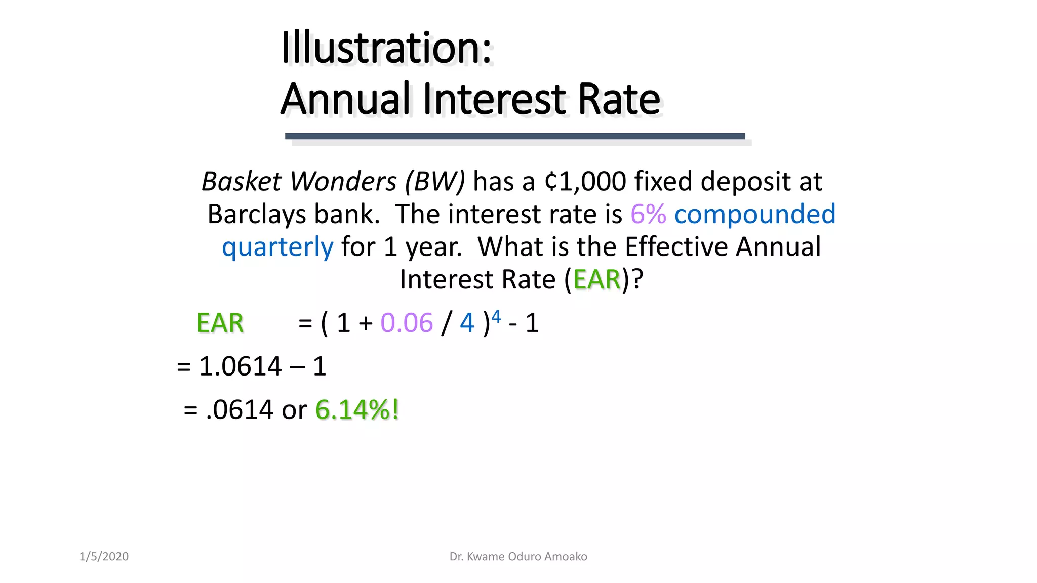 Basket Wonders (BW) has a ¢1,000 fixed deposit at
Barclays bank. The interest rate is 6% compounded
quarterly for 1 year. What is the Effective Annual
Interest Rate (EAR)?
EAR = ( 1 + 0.06 / 4 )4 - 1
= 1.0614 – 1
= .0614 or 6.14%!
Illustration:
Annual Interest Rate
Dr. Kwame Oduro Amoako1/5/2020
 