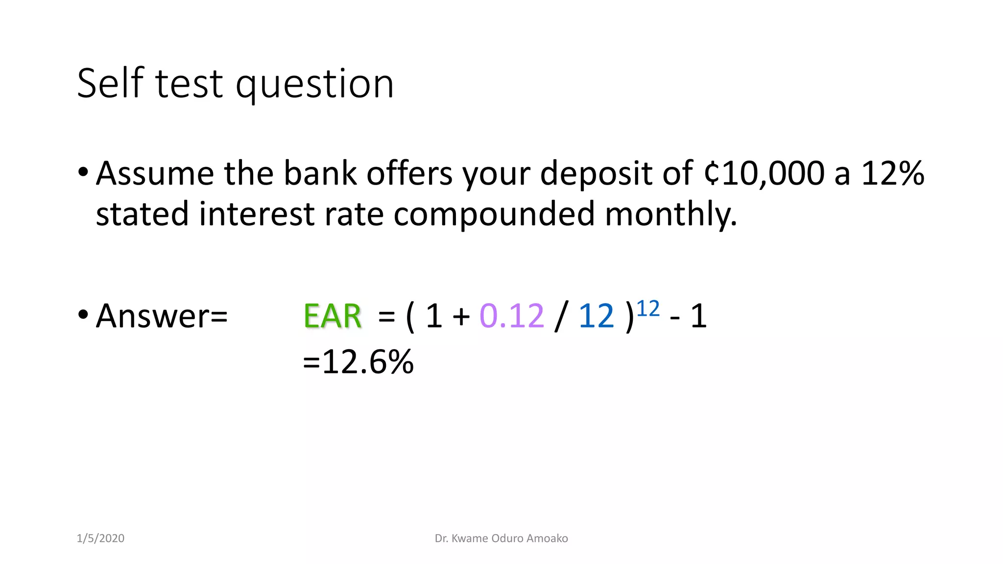 Self test question
• Assume the bank offers your deposit of ¢10,000 a 12%
stated interest rate compounded monthly.
• Answer= EAR = ( 1 + 0.12 / 12 )12 - 1
=12.6%
1/5/2020 Dr. Kwame Oduro Amoako
 