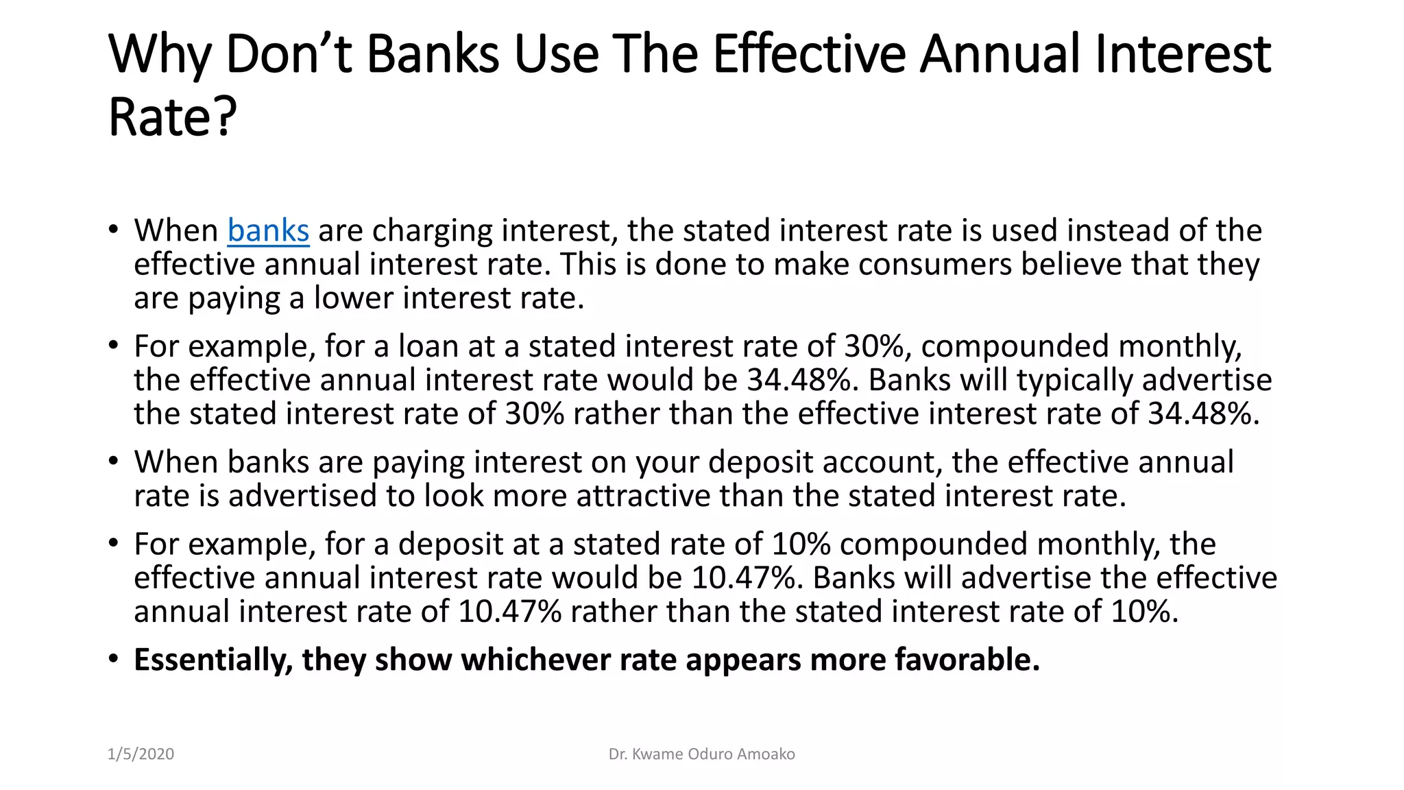 Why Don’t Banks Use The Effective Annual Interest
Rate?
• When banks are charging interest, the stated interest rate is used instead of the
effective annual interest rate. This is done to make consumers believe that they
are paying a lower interest rate.
• For example, for a loan at a stated interest rate of 30%, compounded monthly,
the effective annual interest rate would be 34.48%. Banks will typically advertise
the stated interest rate of 30% rather than the effective interest rate of 34.48%.
• When banks are paying interest on your deposit account, the effective annual
rate is advertised to look more attractive than the stated interest rate.
• For example, for a deposit at a stated rate of 10% compounded monthly, the
effective annual interest rate would be 10.47%. Banks will advertise the effective
annual interest rate of 10.47% rather than the stated interest rate of 10%.
• Essentially, they show whichever rate appears more favorable.
1/5/2020 Dr. Kwame Oduro Amoako
 