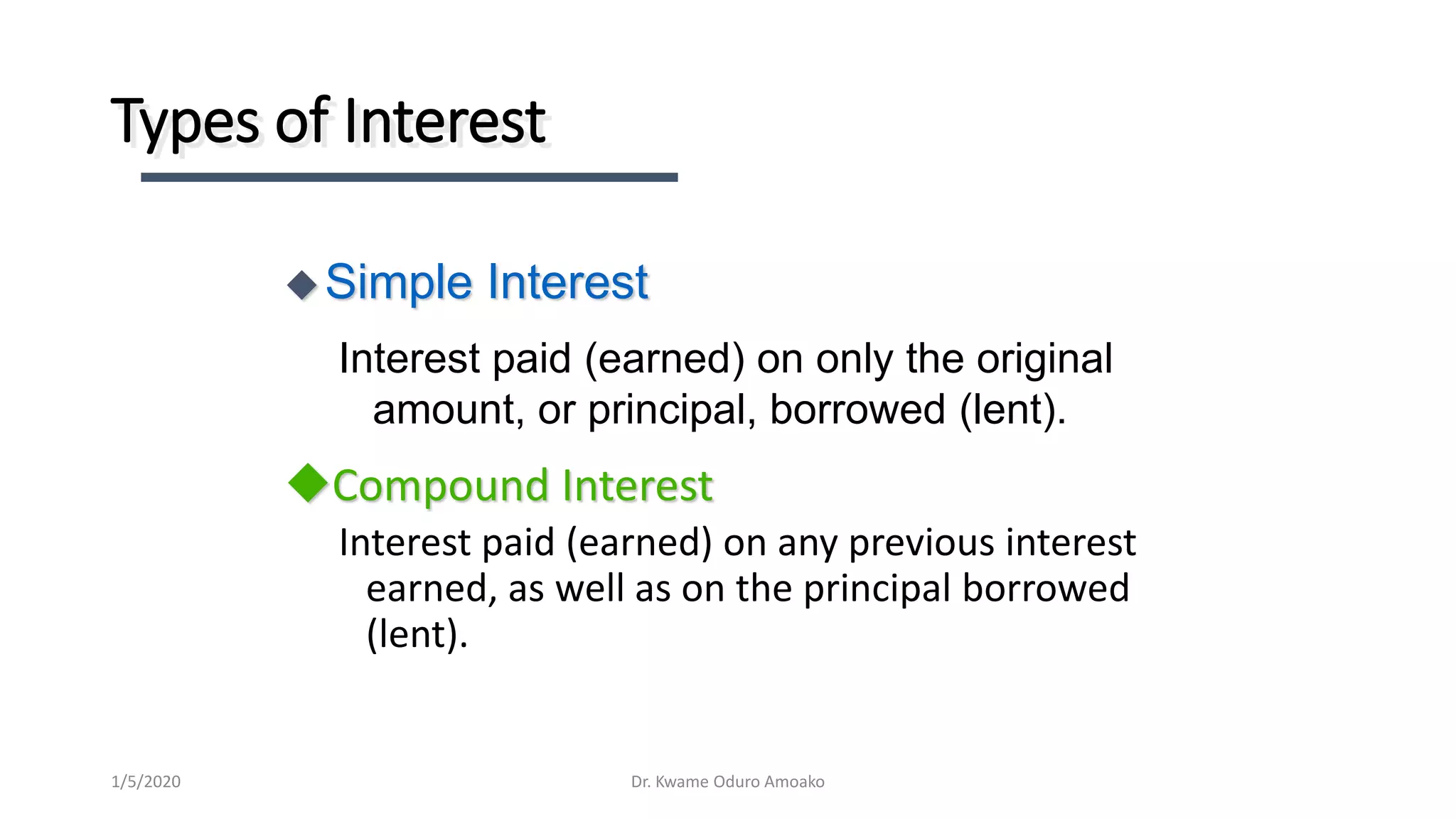 Types of Interest
Compound Interest
Interest paid (earned) on any previous interest
earned, as well as on the principal borrowed
(lent).
Simple Interest
Interest paid (earned) on only the original
amount, or principal, borrowed (lent).
Dr. Kwame Oduro Amoako1/5/2020
 