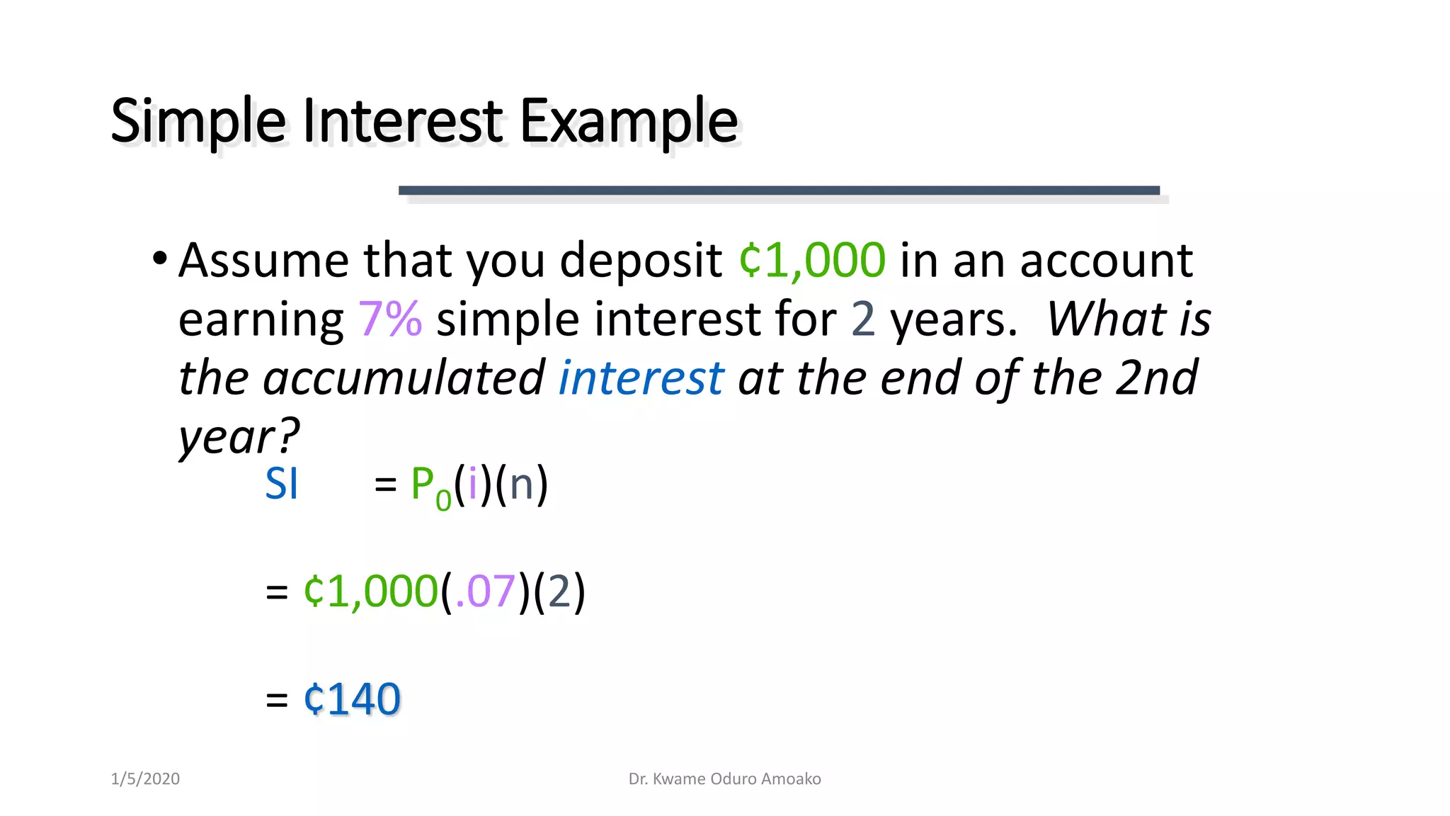 SI = P0(i)(n)
= ¢1,000(.07)(2)
= ¢140
Simple Interest Example
•Assume that you deposit ¢1,000 in an account
earning 7% simple interest for 2 years. What is
the accumulated interest at the end of the 2nd
year?
Dr. Kwame Oduro Amoako1/5/2020
 