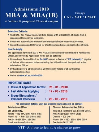 Admissions 2010
MBA & MBA(IB)
                                                                           Through
                                                               CAT / XAT / GMAT
at Vellore & proposed Chennai campus


  Selection Criteria:
  • Valid CAT / XAT / GMAT score, full time degree with at least 60% of marks from a
    recognized University or Institution.
  • Consistent academic performance and managerial work experience preferred.
  • Group Discussion and Interviews for short listed candidates in major cities of India.
  How to Apply:
  The application form with CAT / XAT / GMAT score should be submitted to Admissions
  Ofﬁcer, VIT University. Application forms can be obtained
  • By sending a Demand Draft for Rs. 900/- drawn in favour of “VIT University”, payable
    at Vellore with a request letter containing the full address of the applicant to the
    Admissions Ofﬁcer.
  • By handing over a DD in person at VIT University, Vellore or at our Chennai
    Administrative ofﬁce.
  • Online at www.vit.ac.in/mba2010


 IMPORTANT DATES
 • Issue of Application forms : 21 - 01 - 2010
 • Last date for Applying     : 12 - 03 - 2010
 • Group Discussions /
   Personal Interview         : 28 - 03 - 2010
          For admission details, visit our website: www.vit.ac.in or contact
 Admissions Ofﬁcer                                 Chennai Administrative Ofﬁce
 VIT University,                                   New No. 6 (Old No W-73), Second Street,
 Vellore – 632 014, Tamil Nadu, India              Anna Nagar (Opp. Tower Club),
 Phone: +91 – 416- 220 2168 / 2157                 Chennai – 600 040
 Fax: 0416-224 5544, 224 0411                      Phone: 044 – 4201 6555, 6548 0555
 Email: admission@vit.ac.in                        Fax: 044 – 2622 2555

             VIT- A place to learn; A chance to grow
 