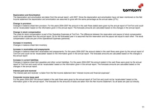 Depreciation and Amortization
The depreciation and amortization are taken from the annual report until 2007. Since the depreciation and amortization have not been mentioned on the Net
Income statement the depreciation and amortization are assumed to grow with the same percentage as the annual sales (27%).

Change in provision
Changes in balance sheet item provision. For the years 2004-2007 the amount in the cash flows stated were given by the annual report of TomTom and could
not be ‘recalculated’ based on the information given in the annual report. The forecasts amounts are calculated based on the changes in the annual report.

Change in stock compensation
The costs for stock compensation is part of the Operating Expenses at TomTom. The difference between the reservation and payout of stock compensation
could not be calculated from the annual report. So for the forecasted year it is assumed that the reservation and the payout are equal to each other. The stock
compensation costs are part of the Operational Expenses (personal).

Increase in inventory
Changes in balance sheet item inventory.

Increase in receivables and prepayments
Changes in balance sheet item receivables and prepayments. For the years 2004-2007 the amount stated in the cash flows were given by the annual report of
TomTom and could not be ‘recalculated’ based on the information given in the annual report. The forecasts amounts are calculated based on the changes in
the annual report.

Increase in current liabilities
Changes in balance sheet item payables and other current liabilities. For the years 2004-2007 the amount stated in the cash flows were given by the annual
report of TomTom and could not be ‘recalculated’ based on the information given in the annual report. The forecasts amounts are calculated based on the
changes in the annual report.

Interest paid and received
The interest paid and received is taken from the Net Income statement item “interest income and financial expenses”.

Corporate income taxes paid
For the years 2004-2007 the amount stated in the cash flows were given by the annual report of TomTom and could not be ‘recalculated’ based on the
information given in the annual report. The forecasts for the amounts of taxes are taken from the Net Income Statement. So all taxes are paid out directly.




                                                                                                                                                              11
 