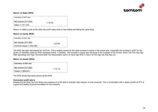 Return on Sales (ROS)

 Calculation of 2007 ratio

 Net Income (317,242)
                                         = 18.3%
 Sales (1,737,133)

Return on Sales is just as the other two profit ratios more or less stable and telling the same story.

Return on equity (ROE)

 Calculation of 2007 ratio

 Net income (317,242)
                                                  = 23.5%
 Common equity (1,352,350)

The ROE has been decreasing for TomTom. This is largely caused by the rapid increase in equity in the recent year. Especially the increase in 2007 for the
29.9% of TeleAtlas made the ROE decrease further. In addition, the increase in equity was not equal to the increase of net income. Since TomTom has high
R&D spendings and High Technical Staff, the shareholders want a to have high ROE in return for the high risk that they run.

Return on assets (ROA)

 Calculation of 2007 ratio

 Net income (317,242)
                                                  = 16.1%
 Assets (1,969,591)

The ROA shows that same picture as the ROE.

Conclusion profit ratio’s
Despite the fact that TomTom faces price pressure it is still able to maintain high margins on their products. This in combination with a yearly growth of 27% is
a good and healthy financial foundation for the company.




                                                                                                                                                               14
 