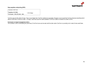 Days payables outstanding (DPO)

 Calculation of 2007 ratio

 Payables (151,859)
                                       = 57.0 Days
 Purchases : 365 (972,949 : 365)


TomTom pays its bills within 57 days. This is much faster than TomTom collects its receivables. Roughly it can be said that TomTom finances everything that it
sells for more than a month (91 days – 57 days). Cash flow would be made available if TomTom is able to increase its number of DPO.

Conclusion on Asset management ratio’s
The increase in DSO is decreasing the cash flow of TomTom but as can be seen with the other ratio’s TomTom is (currently) not in need of more cash flows.




                                                                                                                                                           16
 