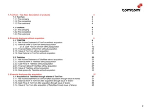 1. TomTom - Tele Atlas Description of products                                              4
     1.1. TomTom                                                                        4
     1.1.1.The company                                                                  4
     1.1.2.The competitors                                                              4
     1.1.3.The customers                                                                4

     1.2.TeleAtlas                                                                      4
     1.2.1.The company                                                                  4
     1.2.2.The competitors                                                              5
     1.2.3.The customers                                                                5

2. Financial Analyses without acquisition                                                 6
      2.1. TOMTOM                                                                       6
      2.1.1. Net Income Statement of TomTom without acquisition                         6
      2.1.2. Balance Sheet of TomTom without acquisition                                7
               2.1.3. Cash Flow of TomTom without acquisition                           10
      2.1.4. Financial Ratios of TomTom without acquisition                             13
      2.1.5. Value of TomTom without acquisition                                        21
      2.1.6. Real Options for TomTom without acquisition                                22

     2.2. TeleAtlas                                                                     23
     2.2.1. Net Income Statement of TeleAtlas without acquisition                       23
     2.2.2. Balance sheet of TeleAtlas without acquisition                              24
     2.2.3. Cash Flow of TeleAtlas without acquisition                                  25
     2.2.4. Financial ratios of TeleAtlas without acquisition                           27
     2.2.5. Value of TeleAtlas without acquisition                                      35
     2.2.6. Real options for TeleAtlas without acquisition                              36

3. Financial Analyses after acquisition                                                   37
      3.1. Acquisition of TeleAtlas through shares of TomTom                            37
      3.1.1. Net Income Statement of TomTom after acquisition through issue of shares   37
      3.1.2. Balance sheet of TomTom after acquisition through issue of shares          38
      3.1.3. Cash Flow of TomTom after acquisition through issue of shares              39
      3.1.4. Value of TomTom after acquisition of TeleAtlas through issue of shares     40




                                                                                                2
 