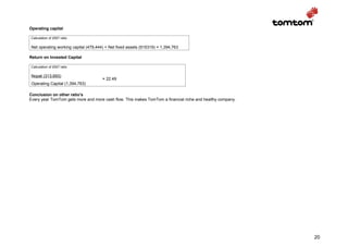 Operating capital

Calculation of 2007 ratio

Net operating working capital (479,444) + Net fixed assets (915319) = 1,394,763

Return on Invested Capital

Calculation of 2007 ratio

Nopat (313,693)
                                      = 22.49
Operating Capital (1,394,763)

Conclusion on other ratio’s
Every year TomTom gets more and more cash flow. This makes TomTom a financial riche and healthy company.




                                                                                                           20
 