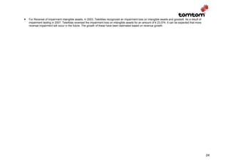 •   For Reversal of Impairment intangible assets, in 2003, TeleAtlas recognized an impairment loss on intangible assets and goodwill. As a result of
    impairment testing in 2007, TeleAtlas reversed the impairment loss on intangible assets for an amount of € 23,074. It can be expected that more
    reversal impairment will occur in the future. The growth of these have been estimated based on revenue growth.




                                                                                                                                                       24
 