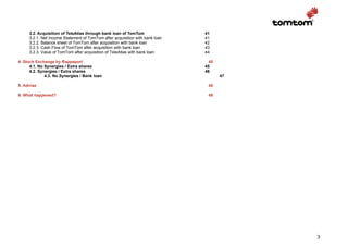 3.2. Acquisition of TeleAtlas through bank loan of TomTom                41
     3.2.1. Net Income Statement of TomTom after acquisition with bank loan   41
     3.2.2. Balance sheet of TomTom after acquisition with bank loan          42
     3.2.3. Cash Flow of TomTom after acquisition with bank loan              43
     3.2.3. Value of TomTom after acquisition of TeleAtlas with bank loan     44

4. Stock Exchange by Rappaport                                                  45
      4.1. No Synergies / Extra shares                                        45
      4.2. Synergies / Extra shares                                           46
              4.3. No Synergies / Bank loan                                          47

5. Advise                                                                      48

6. What happened?                                                              49




                                                                                          3
 
