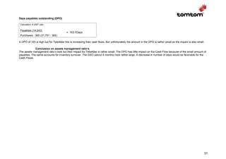 Days payables outstanding (DPO)

 Calculation of 2007 ratio

 Payables (14,243)
                                         = 163.7Days
 Purchases : 365 (31,751 : 365)

A DPO of 163 is high but for TeleAtlas this is increasing their cash flows. But unfortunately the amount in the DPO is rather small so the impact is also small.

             Conclusion on assets management ratio’s
The assets management ratio’s look but their impact for TeleAtlas is rather small. The DPO has little impact on the Cash Flow because of the small amount of
payables. The same accounts for inventory turnover. The DSO (about 4 months) look rather large. A decrease in number of days would be favorable for the
Cash Flows.




                                                                                                                                                               31
 