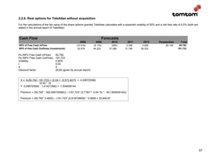 2.2.6. Real options for TeleAtlas without acquisition
For the calculations of the fair value of the share options granted TeleAtlas calculates with a expected volatility of 50% and a risk free rate of 4.0% (both are
stated in the annual report of TeleAtlas).



Cash Flow                                                                 Forecasts
                                                       2008          2009          2010          2011           2012          Perpetuities       Total
NPV of Free Cash InFlow                             (10.516)       (5.174)         (954)        2.356         4.926                 60.155     50.792
NPV of free Cash Outflows (investments)              52.878        44.225        37.089        31.199        26.332                           191.723

Ps (NPV Free Cash InFlow)        50,792
Pe (NPV Free Cash OutFlow)       191,723
Volatility                       0.50%
r                                0.04
d                                5
Discount factor                  25,83 (given by annual report)


 X = ln(50,792 / 191,723) + (0.04 + (0.5*0.40)*5 = -0,090725582
                 √0.50 * √5
 Y -0,090725582 - 1,414213562 = -1,504939144

 Premium = (50,792* - N(0,090725582)) – (191,723* (2.7183 ^- 0.04 *5) * - N(1,504939144))

 Premium = (50,792* 0.4600) – (191,723* (0.818729658) * 0.0668 = 33,849.87




                                                                                                                                                                    37
 
