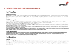 1. TomTom - Tele Atlas Description of products

   1.1. TomTom
   1.1.1.The company
   TomTom NV is one of the world’s largest navigation solution providers and is based in Amsterdam, Netherlands. TomTom’s products include both navigation
   hardware as well as navigation software. TomTom offers a wide range of portable navigation systems for automobiles, small personal computers, and mobile
   phones.

   1.1.2.The competitors
   TomTom is the dominant brand in European market with more than 50% market share. In the US market, TomTom currently holds a 21 % share and it’s
   largest competitor Garmin, the No. 1 global manufacturer, dominates the U.S. market with a more than 50 % share.
   On the whole the two companies are roughly even with world market shares of 33%.
   Then there's competition from other players, including Magellan Navigation, and Taiwan's Mitac International. Mitac is selling devices at dramatically reduced
   prices, forcing Garmin and TomTom to follow suit.
   In addition, cell-phone makers such as market leader Nokia are incorporating navigation technology directly into handsets that it may be the largest threat to
   the original personal navigation manufacturers.
   Nokia plans to include navigation features in roughly half of its phones in the next two to four years. While TomTom will sell 14 million to 15 million devices this
   year, Nokia will sell some 400 million phones this year, roughly half of which will be navigation-ready.

   1.1.3.The customers
   The market of GPS devices is expected to grow in coming years as described later in the chapter. However, gradually the market is ending its fast-growth
   phase and moving into a stage of maturity. As the trend of mobile phones with the navigation features is expected, TomTom and other GPS device
   manufacturers are forced to leverage their strategies to survive in the market.


   1.2.TeleAtlas
   1.2.1.The company
   Tele Atlas is a Netherlands-based company founded in 1984 which delivers digital maps and other dynamic content for navigation and location-based services,
   including personal and in-car navigation systems, and provides data used in a wide range of mobile and internet map applications. Since 30 July 2008, the
   company has been a wholly-owned subsidiary of automotive navigation system manufacturer TomTom. The company provides maps covering 200 countries
   around the world




                                                                                                                                                                      4
 