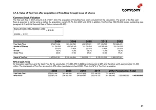 3.1.4. Value of TomTom after acquisition of TeleAtlas through issue of shares

Common Stock Valuation
The free cash flow in 2007 amounts to € 273,971.000 (The acquisition of TeleAtlas have been excluded from the calculation). The growth of the free cash
flows is assumed to be the same as before the acquisition, namely 15.7% from 2007 until 2012. In addition, TomTom has 153,785,000 shares outstanding (see
paragraph 4.2) and the Required Rate of Return remains 22,82%

 (€ 273,971.000 / 153,785,000) * 1.157
                                         = € 28.95

 (0.2282 – 0.157)



                                                     2008             2009                 2010                2011            2012
Free Cash Flow                                273,971,894        353,590,760          453,107,823       577,109,725       731,080,473
Number of Shares                               153,785,000        153,785,000          153,785,000       153,785,000       153,785,000
R                                                  22.82%             22.82%               22.82%            22.82%            22.82%
Growth                                              15.7%              15.7%                15.7%             15.7%             15.7%
Share Price                                         28.95              37.36                47.88             60.98             77.25

Value of TomTom                             4,452,043,281       5,745,849,844       7,363,002,117     9,378,033,038     11,880,057,681

NPV of Cash Flows
All forecasted cash flows and the Cash Flow for the perpetuities (731,080,473 / 0,2282) are discounted at 22% and therefore worth approximately € 4,400
million. The total assets of TomTom are worth 4.676 million (see balance sheet 2008). Thus, the NPV of TomTom is negative.

                                               2008              2009               2010             2011              2012 PerpetuitiesTotal
Free Cash Flow                             273.971.894       353.590.760        453.107.823      577.109.725     731.080.473
NPV of FCF                                 223.067.818       234.402.760        244.564.987      253.619.137     261.589.145     3.203.683.053   4.420.926.900




                                                                                                                                                           41
 