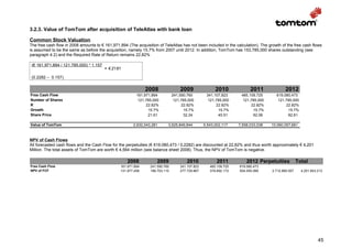 3.2.3. Value of TomTom after acquisition of TeleAtlas with bank loan

Common Stock Valuation
The free cash flow in 2008 amounts to € 161,971,894 (The acquisition of TeleAtlas has not been included in the calculation). The growth of the free cash flows
is assumed to be the same as before the acquisition, namely 15.7% from 2007 until 2012. In addition, TomTom has 153,785,000 shares outstanding (see
paragraph 4.2) and the Required Rate of Return remains 22,82%

 (€ 161,971,894 / 121,785,000) * 1.157
                                         = € 21.61

 (0.2282 – 0.157)

                                                               2008                2009                2010             2011               2012
Free Cash Flow                                            161,971,894          241,590,760        341,107,823      465,109,725       619,080,473
Number of Shares                                           121,785,000          121,785,000        121,785,000      121,785,000       121,785,000
R                                                              22.82%               22.82%             22.82%           22.82%            22.82%
Growth                                                          15.7%                15.7%              15.7%            15.7%             15.7%
Share Price                                                     21.61                32.24              45.51            62.06             82.61

Value of TomTom                                         2,632,043,281      3,925,849,844         5,543,002,117    7,558,033,038   10,060,057,681



NPV of Cash Flows
All forecasted cash flows and the Cash Flow for the perpetuities (€ 619,080,473 / 0,2282) are discounted at 22,82% and thus worth approximately € 4,201
Million. The total assets of TomTom are worth € 4,564 million (see balance sheet 2008). Thus, the NPV of TomTom is negative.

                                                     2008            2009              2010             2011          2012 Perpetuities            Total
Free Cash Flow                                   161.971.894     241.590.760       341.107.823      465.109.725   619.080.473
NPV of FCF                                       131.877.458     196.703.110       277.729.867      378.692.172   504.055.099      2.712.885.507     4.201.943.213




                                                                                                                                                               45
 