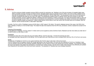 5. Advise
           TomTom produces portable navigation devices (PND’s) primarily for automotive use. TeleAtlas is one of the two providers of navigable digital maps
           offering complete coverage of Europe and North America. Navigable digital maps are essential inputs for PND’s. One of the primary catalysts for the
           deal was the development by TomTom of a software innovation branded as ‘TomTom Map Share’. This development solves one of the most common
           customer complaints that maps are out of sync with reality. The development enables drivers to instantly correct map errors directly on their PND.
           Equally importantly, TomTom created the software, interfaces and tools necessary to create a community. The maps improvements made by users can
           be shared amongst TomTom PND’s. No other device manufacturer has achieved this. Currently TeleAtlas map creation, enrichment and maintenance
           process is relatively lengthy and expensive. It takes at least several months before a new map version with corrected data can be released. After the
           takeover TomTom should be able to ‘make better maps faster’.

   Currently, TomTom is 40% of TeleAtlas’s revenue (€ 300 million in 2007 makes € 120 million). The rate for database license of the maps in the PND’s from
   either TeleAtlas or Navteq is in the $ 20-$25 range. This makes the data more expensive than the GPS chip, processors, screens, keyboard etc except for the
   software.

   Financing of the acquisition
   For the takeover of TeleAtlas, TomTom needs € 1.6 billion which can be supplied by banks (Goldman Sachs, Rabobank and Abn Amro Bank) at a debt ratio of
   3.5 EBITA which is € 450 million in 2007.

   Perspective
   The prices per share (30) is 81% above the prior price before offering. TomTom pays appr. 115 times the earnings per share.
   No synergies have been reported prior to the offering. TomTom pays half its own value (6mio) to buy a company which has only 10% of TomTom’s net income.

   Advise
   The takeover of TeleAtlas by TomTom is not a good investment. But TomTom says it quite clear in their annual report.
   TomTom believes that the navigation industry will change significantly in the next few years. And since the core ingredient of TomTom is TeleAtlas it maps
   TomTom wanted to secure their most important ingredient. Basically TomTom wants to move up the vertical line by buying TeleAtlas. The combined company
   will improve all aspects of the digital map maintenance, enrichment and creation process. This will result in better maps produced more efficiently and updated
   more frequently for the benefits of all current and future customers. The acquisition of TeleAtlas was a pure strategic acquisition.




                                                                                                                                                               49
 