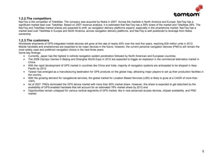 1.2.2.The competitors
NavTeq is the competitor of TeleAtlas. The company was acquired by Nokia in 2007. Across the markets in North America and Europe, NavTeq has a
significant market lead over TeleAtlas. Based on 2007 revenue analysis, it is estimated that NavTeq has a 59% share of the market and TeleAtlas 28%. The
NavTeq and TeleAtlas market shares are expected to shift, as navigation delivery platforms expand, especially in the smartphone market. NavTeq has a
market lead over TeleAtlas in Europe and North America, across navigation delivery platforms, and NavTeq is well positioned to leverage from Nokia
ownership.

1.2.3.The customers
Worldwide shipments of GPS-integrated mobile devices will grow at the rate of nearly 40% over the next five years, reaching 834 million units in 2012.
Mobile handsets and smartphones are expected to be major devices in the future, however, the current personal navigation devices (PND’s) will remain the
most widely used and preferred navigation choice in the next three years.
Some key findings:
   • Currently, Japan has the highest in-vehicle navigation system penetration followed by North American and European countries.
   • The 2008 Olympic Games in Beijing and Shanghai World Expo in 2010 are expected to trigger an explosion in the commercial telematics market in
        China.
   • With the rapid development of GPS market in countries like China and India, majority of navigation systems are anticipated to be shipped in Asia-
        Pacific by 2012.
   • Taiwan has emerged as a manufacturing destination for GPS products on the global map, attracting major players to set up their production facilities in
        the country.
   • With the growing demand for navigational services, the global market for Location Based Services (LBS) is likely to grow at a CAGR of more than
        104%.
   • As of 2007, PNDs dominated the GPS device market with more than 90% market share. However, this share is expected to get disturbed by the
        availability of GPS-enabled handsets that will account for an estimated 78% market share by 2012 end.
   • Opportunities remain untapped for various vertical segments of GPS market, like in new advanced access devices, chipset availability, and PND
        market.




                                                                                                                                                           5
 
