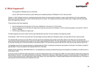 6. What happened?
          The acquisition of TeleAtlas was not a done-deal.

          July 23, 2007 TomTom announced a public offering for all outstanding shares of TeleAtlas of 21.25 in cash per share.

  October 31, 2007 TeleAtlas receives an unsolicited proposal from Garmin to communicate its intention to make a public offering for all of the outstanding
  shares for € 24.50 per share in cash. Garmin had the best cards in its hands. The company had twice the stock market value, a higher cash flow and equity
  that is 75% higher than TomTom.

  Three scenarios could have happened.

      1. Garmin withdraws from the deal and TomTom buys TeleAtlas for a nice price of 21.25 per share.
      2. TomTom raises the price of the offer and makes Garmin pay the bonus price for the takeover. TomTom would have gotten a nice profit for it; 29% of
          shares in TeleAtlas.
      3. TomTom buys TeleAtlas at a higher price.

  The latter happened and Garmin made TomTom pay € 800.000.000 more than TomTom intended in the beginning of 2007.

  On November 7, 2007 TomTom announced that I had terminated its previous offer and it intended to make a new cash offer of € 30 in cash per share.

  The intended offer would be an all-cash offer for all of the issued and outstanding share capital of Tele Atlas. Based on the offer price, the intended offer
  valued the fully diluted outstanding share capital of Tele Atlas at approximately €2.9 billion. The offer represented a premium of 81% to the last closing price of
  20 July 2007 (the day prior to the announcement of the previous offer), 41% more than the previous offer and 22% more than the offer made by Garmin Ltd.

  The aggregate value of the proposed transaction is approximately €2.9 billion, including the net financial cash position of Tele Atlas. This implies a multiple of
  approximately 41 times the projected 2007 adjusted EBITDA for Tele Atlas.

  Goldman Sachs International, ABN AMRO Bank N.V. and Rabobank are providing committed financing for the acquisition at a debtratio of 3.5 EBITA which is
  € 450 million in 2007.

  During the summer of 2007 the credit crises stared. It’s size and impact became clear in the beginning of 2008. The crises made the market nervous about the
  level of sales of TomTom. This made the stock price to decrease. Furthermore a decrease in sales might put pressure on the lending ratio of 3 times EBITA. If
  TomTom could not borrow a loan it might need to issue more shares. Even more shares than in initially thought because of the lower stock price. The threat of
  issuing shares forced the stock price to decrease even more.




                                                                                                                                                                   50
 