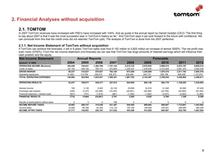 2. Financial Analyses without acquisition

   2.1. TOMTOM
   In 2007 TomTom revenues have increased with PND’s have increased with 104%. And as quote in the annual report by Harold Goddijn (CEO) “The first thing
   to say about 2007 is that it was the most successful year in TomTom’s history so far.” And TomTom says it can look forward to the future with confidence. We
   can conclude from this that the credit crisis did not reached TomTom (yet). The analysis of TomTom is done from the 2007 perfective.

   2.1.1. Net Income Statement of TomTom without acquisition
   If TomTom can achieve the forecasts, it will in 9 years TomTom sales rose from € 192 million to 5,825 million an increase of almost 3000%. The net profit rose
   even more (3700%). From the net income statement (incl.forecast) we can see that TomTom has large amounts of retained earnings which will influence their
   cash position and the equity.
   Net Income Statement                          Annual Reports                                                    Forecasts
   (amount * € 1000)                        2004   2005    2006                 2007           2008           2009      2010                2011           2012
   OPERATING INCOME (Revenue)               192,429      720,031   1,363,758   1,737,133      2,212,732     2,818,543      3,590,214      4,573,157      5,825,214
   Costs of Sales                           107,192      409,194     785,131     972,949      1,239,327     1,578,635      2,010,839      2,561,375      3,262,638
   GROSS MARGIN                              85,237      310,837     578,627     764,184        973,405     1,239,908      1,579,375      2,011,782      2,562,576
   Operating expsenses                      41,800      115,760     238,410     336,372        428,465       545,772        695,196        885,529      1,127,973
   TOTAL OPERATING EXPENSES                 148,992      524,954   1,023,541   1,309,321      1,667,792     2,124,407      2,706,035      3,446,904      4,390,611

   OPERATING RESULTS                         43,437     195,077     340,217     427,812        544,940        694,136        884,179      1,126,253      1,434,603

   Interest income                              169       3,136        9,400      20,102         25,606         32,616         41,546        52,920         67,409
   Exchange rate (losses)                     (436)      12,275     (32,266)    (16,330)       (20,801)       (26,496)       (33,750)      (42,990)       (54,760)
   Financial expenses / interest costs        (507)       (747)      (1,815)       (981)        (1,250)        (1,592)        (2,027)       (2,583)        (3,290)
   FINANCIAL RESULTS                          (774)      14,664     (24,681)       2,791          3,555          4,528          5,768         7,348          9,359

   Results of participations before taxes         0           0           0         758              0              0              0              0              0
   INCOME BEFORE TAXES                       42,663     209,741     315,536     431,361        548,495        698,664        889,947      1,133,601      1,443,962
   Income taxes                              14,946      66,784      93,355     114,119        145,108        184,836        235,441        299,900        382,008
   INCOME AFTER TAXES                        27,717     142,957     222,181     317,242        403,388        513,829        654,507        833,700      1,061,954




                                                                                                                                                                  6
 