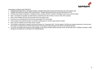 Assumptions on Balance sheet 2008-2012
• Intangible fixed assets are e.g. developed software. Intangible fixed assets will grow with the growth rate of the previous year.
• Tangible fixed assets are property, plant and equipment. Tangible fixed assets will grow with the sales growth of 27%.
• Financial Fixed Assets (investment in TeleAtlas) remains constant (29.90% of shares of TeleAtlas) for the amount of € 816 million.
• Stock, receivables and payables are determined by maintaining the rate (Inventory Turnover, DSO, DPO) constant.
• Other current liabilities will grow with the growth rate of the previous year.
• Provisions (e.g. warranties) grow with the same percentage (27%) as the sales.
• Profit is added to the retained earnings. No dividend is being paid out. All other equity remains constant.
• Other long term liabilities and securities remain constant.
• The increase in total equity is caused by the issue of shares (On 7 December 2007, TomTom placed 8.156.250 new ordinary shares with a nominal value
   of 20 cents at a market price of € 56 per share raising a net proceeds of approximately € 450 million) and retained earnings.
• The 29.9% of TeleAtlas was funded by € 450 proceeds of new shares and past retained earnings. Since the total take-over of TeleAtlas is finalized in 2008
   the figures here above are not included in the TeleAtlas figures.




                                                                                                                                                         9
 