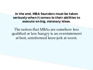 The notion that MBAs are somehow less
qualiﬁed or less hungry is an overstatement
at best, uninformed knee-jerk at worst.
In the end, MBA founders must be taken
seriously when it comes to their abilities to
execute on big, visionary ideas.
 