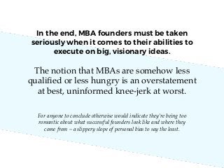 The notion that MBAs are somehow less
qualiﬁed or less hungry is an overstatement
at best, uninformed knee-jerk at worst.
For anyone to conclude otherwise would indicate they’re being too
romantic about what successful founders look like and where they
come from – a slippery slope of personal bias to say the least.
In the end, MBA founders must be taken
seriously when it comes to their abilities to
execute on big, visionary ideas.
 