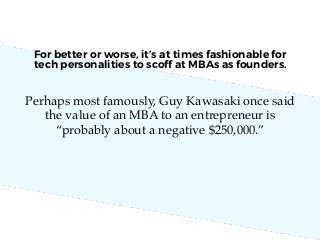 Perhaps most famously, Guy Kawasaki once said
the value of an MBA to an entrepreneur is
“probably about a negative $250,000.”
For better or worse, it’s at times fashionable for
tech personalities to scoff at MBAs as founders.
 