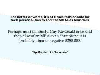 For better or worse, it’s at times fashionable for
tech personalities to scoff at MBAs as founders.
Perhaps most famously, Guy Kawasaki once said
the value of an MBA to an entrepreneur is
“probably about a negative $250,000.”
*	
  
* Spoiler alert: It’s “for worse”
 
