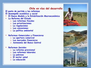 Chile en vías del desarrollo
El punto de partida y las reformas
El desempeño económico y social
• El Nuevo Modelo y la Estabilización Macroeconómica
• La Reforma del Estado
o Las reformas fiscales
o Las privatizaciones
o La regulaciones
o Las concesiones
o La política ambiental
• Reformas Comerciales y Financieras
o La apertura comercial
o Los mercados financieros
o Autonomía del Banco Central
• Reformas Sociales
o La reforma previsional
o Las reformas laborales
o La pobreza
o El sector salud
o La educación
 