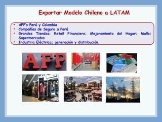 Exportar Modelo Chileno a LATAM
• AFP’s Perú y Colombia
• Compañías de Seguro a Perú
• Grandes Tiendas; Retail Financiero; Mejoramiento del Hogar; Malls;
Supermercados
• Industria Eléctrica; generación y distribución.
 
