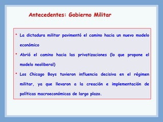 Antecedentes: Gobierno Militar
• La dictadura militar pavimentó el camino hacia un nuevo modelo
económico
• Abrió el camino hacia las privatizaciones (lo que propone el
modelo neoliberal)
• Los Chicago Boys tuvieron influencia decisiva en el régimen
militar, ya que llevaron a la creación e implementación de
políticas macroeconómicas de largo plazo.
 