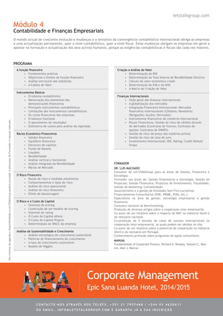 Módulo 4
Contabilidade e Finanças Empresariais
O mundo actual de crescente evolução e mudanças e a tentativa da convergência contabilística internacional obriga as empresas
a uma actualização permanente, quer a nível contabilístico, quer a nível fiscal. Estas mudanças obrigam as empresas em geral a
apostar na formação e actualização dos seus activos humanos, porque as exigências contabilísticas e fiscais são cada vez maiores.
A função financeira
•	 Fundamentos práticos
•	 Objectivos e limites da função financeira
•	 Análise estrutural das indústrias
•	 A Cadeia de Valor
Instrumentos Básicos
•	 O sistema contabilístico
•	 Mensuração dos elementos das
demonstrações financeiras
•	 Principais instrumentos contabilísticos
•	 Limitações dos instrumentos contabilísticos
•	 Os ciclos financeiros das empresas
•	 O balanço funcional
•	 O apuramento de resultados
•	 Estimativa de custos pela análise da regressão
Rácios Económico-Financeiros
•	 Solidez financeira
•	 Equilíbrio financeiro
•	 Estrutura de capitais
•	 Fundo de Maneio
•	 Liquidez
•	 Rendibilidade
•	 Análise vertical e horizontal
•	 Análise integrada da Rendibilidade
•	 Rácios de Mercado
O Risco Financeiro
•	 Noção de risco e medidas estatísticas
•	 Comportamentos e tipos de risco
•	 Análise do risco operacional
•	 Análise do risco financeiro
•	 Efeito de Alavancagem
O Risco e o Custo do Capital
•	 Sistemas de scoring
•	 Construção de um modelo de scoring
•	 Sistemas de rating
•	 O Custo do Capital Alheio
•	 O Custo do Capital Próprio
•	 Determinação do WACC da empresa
Análise da Sustentabilidade e Crescimento
•	 Análise estratégica do crescimento sustentável
•	 Políticas de financiamento do crescimento
•	 A taxa de crescimento sustentável
•	 Modelo de Higgins
Criação e Análise do Valor
•	 Determinação do ROI
•	 Determinação da Taxa Interna de Rendibilidade Efectiva
•	 Cálculo do valor económico criado
•	 Determinação do EVA e do MVA
•	 A Matriz de Criação de Valor
Finanças Internacionais
•	 Visão geral das finanças internacionais
•	 A globalização dos mercados
•	 Integração Financeira Internacional: Mercados
financeiros internacionais (Câmbios; Monetário;
Obrigações; Acções; Derivados)
•	 Instrumentos financeiros de comércio internacional
•	 Riscos Financeiros: Gestão do risco de câmbio através
de derivados (Contratos de futuros; Contratos de
opções; Contratos de SWAPS)
•	 Gestão do risco de preço das matérias-primas
•	 Gestão do risco da taxa de juro
•	 Investimento Internacional: IDE; Rating; Credit Default
Swaps
Dr. Luis Machado
Consultor do Let’sTalkGroup para as áreas de Gestão, Financeira e
Estratégia.
Formador nas áreas de: Gestão Empresarial e Estratégia; Gestão de
Projectos; Gestão Financeira; Projectos de Investimento; Fiscalidade;
Gestão de Marketing; Contabilidade;
Associativismo e a gestão de Entidades Sem Fins Lucrativos;
Financiamentos Comunitários (POE, PRIME, POSI, etc.).
Especialista na área da gestão, estratégia empresarial e gestão
financeira.
Consultor nacional de Benchmarking.
Produção de diversos artigos sobre a cooperação inter-empresarial.
Co-autor de um relatório sobre o impacto do IMIT na indústria têxtil e
do vestuário nacional.
Co-produção de 5 estudos de casos de sucesso internacionais na
cooperação inter-empresarial, os quais podem ser obtidos no site.
Co-autor de um relatório sobre o potencial de cooperação na indústria
têxtil e do vestuário em Portugal.
Conhecimento profundo sobre programas de apoio comunitário.
PROGRAMA
Corporate Management
Epic Sana Luanda Hotel, 2014/2015
FORMADOR
letstalkgroup.com
MANUAL
Fundamentals of Corporate Finance, Richard A. Brealey, Stewart C. Mey-
ers, Alan J. Marcus
PormotivosdeagendaedisponibilidadeoLet’sTalkGrouppoderáprocederàalteraçãodoFormadoremanualindicado.
C ontacte - no s atrav é s d o s telef s . + 3 5 1 2 1 7 9 5 7 4 6 8 / + 2 4 4 9 3 4 6 3 0 4 1 1
ou e m ail . info @ let s tal k g rou p. co m e g aranta j á a s ua in s cri ç ã o
 
