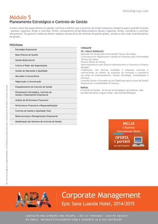 Módulo 5
Planeamento Estratégico e Controlo de Gestão
A maior parte dos especialistas em gestão continua a admitir que o processo de dirigir empresas comporta quatro grandes funções
- planear, organizar, dirigir e controlar. Porém, actualmente já não basta elaborar planos, organizar, dirigir, coordenar e controlar
eficazmente. Os gestores modernos devem adoptar perspectivas de sistemas de gestão global, aliados a uma visão multidisciplinar
da gestão.
Estratégia Empresarial
Boas Práticas de Gestão
Gestão Multicultural
Cultura e Poder das Organizações
Gestão de Operações e Qualidade
Mercados e Concorrência
Negociação e Comunicação
Enquadramento do Controlo de Gestão
Planeamento Estratégico, Controlo de
Gestão e Desempenho Empresarial
Análise da Performance Financeira
Performance Financeira e Responsabilização
Controlo de Gestão e Qualidade Total
Reestruturação e Reorganização Empresarial
Modelização dos Sistemas de Controlo de Gestão
Dr. Carlos Rodriguez
Mestrado em Gestão pela Universidade Técnica de Lisboa;
Licenciatura em Organização e Gestão de Empresas pela Universidade
Técnica de Lisboa;
Técnico Oficial de Contas;
Vasta experiência como Director Administrativo e Financeiro e Finance
Manager;
Colaboração com diversas entidades e empresas nacionais e
internacionais no âmbito de projectos de formação e consultoria
nas áreas de Empreendorismo, Gestão, Estratégia, Contabilidade e
Finanças;
Consultor Sénior e Formador do Let’sTalkGroup para as áreas de Gestão
Empresarial e Contabilidade & Finanças.
PROGRAMA
Corporate Management
Epic Sana Luanda Hotel, 2014/2015
FORMADOR
letstalkgroup.com
PormotivosdeagendaedisponibilidadeoLet’sTalkGrouppoderáprocederàalteraçãodoFormadoremanualindicado.
MANUAL
O Controlo de Gestão - Ao Serviço da Estratégia e dos Gestores, João
Carvalho das Neves, Hugues Jordan, José Azevedo Rodrigues
C ontacte - no s atrav é s d o s telef s . + 3 5 1 2 1 7 9 5 7 4 6 8 / + 2 4 4 9 3 4 6 3 0 4 1 1
ou e m ail . info @ let s tal k g rou p. co m e g aranta j á a s ua in s cri ç ã o
INCLUI
2 Business
International Weeks
OFERTA
1 portátil
por participante
 