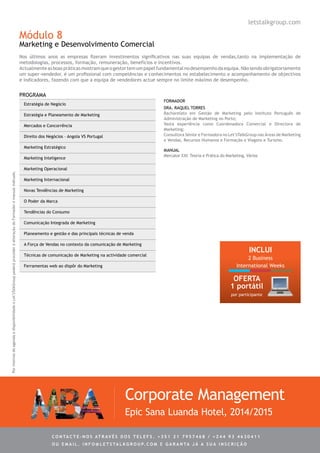 Módulo 8
Marketing e Desenvolvimento Comercial
Nos últimos anos as empresas fizeram investimentos significativos nas suas equipas de vendas,tanto na implementação de
metodologias, processos, formação, remuneração, benefícios e incentivos.
Actualmenteasboaspráticasmostramqueogestortemumpapelfundamentalnodesempenhodaequipa.Nãosendoobrigatoriamente
um super-vendedor, é um profissional com competências e conhecimentos no estabelecimento e acompanhamento de objectivos
e indicadores, fazendo com que a equipa de vendedores actue sempre no limite máximo de desempenho.
Estratégia de Negócio
Estratégia e Planeamento de Marketing
Mercados e Concorrência
Direito dos Negócios – Angola VS Portugal
Marketing Estratégico
Marketing Inteligence
Marketing Operacional
Marketing Internacional
Novas Tendências de Marketing
O Poder da Marca
Tendências do Consumo
Comunicação Integrada de Marketing
Planeamento e gestão e das principais técnicas de venda
A Força de Vendas no contexto da comunicação de Marketing
Técnicas de comunicação de Marketing na actividade comercial
Ferramentas web ao dispôr do Marketing
Dra. Raquel Torres
Bacharelato em Gestão de Marketing pelo Instituto Português de
Administração de Marketing no Porto;
Vasta experiência como Coordenadora Comercial e Directora de
Marketing;
Consultora Sénior e Formadora no Let’sTalkGroup nas Áreas de Marketing
e Vendas, Recursos Humanos e Formação e Viagens e Turismo.
PROGRAMA
Corporate Management
Epic Sana Luanda Hotel, 2014/2015
FORMADOR
letstalkgroup.com
MANUAL
Mercator XXI: Teoria e Prática do Marketing, Vários
PormotivosdeagendaedisponibilidadeoLet’sTalkGrouppoderáprocederàalteraçãodoFormadoremanualindicado.
C ontacte - no s atrav é s d o s telef s . + 3 5 1 2 1 7 9 5 7 4 6 8 / + 2 4 4 9 3 4 6 3 0 4 1 1
ou e m ail . info @ let s tal k g rou p. co m e g aranta j á a s ua in s cri ç ã o
INCLUI
2 Business
International Weeks
OFERTA
1 portátil
por participante
 
