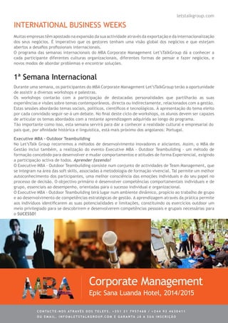 INTERNATIONAL BUSINESS WEEKS
Muitas empresas têm apostado na expansão da sua actividade através da exportação e da internacionalização
dos seus negócios. É imperativo que os gestores tenham uma visão global dos negócios e que estejam
abertos a desafios profissionais internacionais.
O programa das semanas internacionais do MBA Corporate Management Let’sTalkGroup dá a conhecer a
cada participante diferentes culturas organizacionais, diferentes formas de pensar e fazer negócios, e
novos modos de abordar problemas e encontrar soluções.
1ª Semana Internacional
Durante uma semana, os participantes do MBA Corporate Management Let’sTalkGroup terão a oportunidade
de assistir a diversos workshops e palestras.
Os workshops contarão com a participação de destacadas personalidades que partilharão as suas
experiências e visões sobre temas contemporâneos, directa ou indirectamente, relacionados com a gestão.
Estas sessões abordarão temas sociais, políticos, científicos e tecnológicos. À apresentação do tema eleito
por cada convidado seguir-se-á um debate. No final deste ciclo de workshops, os alunos devem ser capazes
de articular os temas abordados com a restante aprendizagem adquirida ao longo do programa.
Tão importante como isso, esta semana servirá para dar a conhecer a realidade cultural e empresarial do
país que, por afinidade histórica e linguística, está mais próximo dos angolanos: Portugal.
Executive MBA - Outdoor Teambuilding
No Let’sTalk Group recorremos a métodos de desenvolvimento inovadores e aliciantes. Assim, o MBA de
Gestão inclui também, a realização do evento Executive MBA - Outdoor Teambuilding - um método de
formação concebido para desenvolver e mudar comportamentos e atitudes de forma Experiencial, exigindo
a participação activa de todos. Aprender fazendo!
O Executive MBA - Outdoor Teambuilding consiste num conjunto de actividades de Team Management, que
se integram na área das soft skills, associadas à metodologia de formação vivencial. Tal permite um melhor
autoconhecimento dos participantes, uma melhor consciência das emoções individuais e do seu papel no
processo de decisão. O objectivo primário é desenvolver competências comportamentais individuais e de
grupo, essenciais ao desempenho, orientadas para o sucesso individual e organizacional.
O Executive MBA - Outdoor Teambuilding terá lugar num ambiente dinâmico, propício ao trabalho de grupo
e ao desenvolvimento de competências estratégicas de gestão. A aprendizagem através da prática permite
aos indivíduos identificarem as suas potencialidades e limitações, constituindo os exercícios outdoor um
meio privilegiado para se descobrirem e desenvolverem competências pessoais e grupais necessárias para
o SUCESSO!
Corporate Management
Epic Sana Luanda Hotel, 2014/2015
letstalkgroup.com
C ontacte - no s atrav é s d o s telef s . + 3 5 1 2 1 7 9 5 7 4 6 8 / + 2 4 4 9 3 4 6 3 0 4 1 1
ou e m ail . info @ let s tal k g rou p. co m e g aranta j á a s ua in s cri ç ã o
 