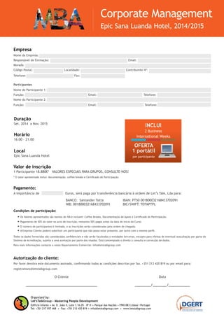 Autorização do cliente:
Por favor devolva este documento assinado, confirmando todas as condições descritas por fax. +351 213 420 819 ou por email para:
registrations@letstalkgroup.com
Empresa
Nome da Empresa: ..............................................................................................................................
Responsável de Formação: ...................................................................... Email: .................................................
Morada: ...........................................................................................................................................
Código Postal: ........................... Localidade: ........................................ Contribuinte Nº: ..................................
Telefone: ................................. .... Fax: ...................................
Participantes
Nome do Participante 1: .......................................................................................................................
Função: ............................................... .. Email: ................................... Telefone: ...............................
Nome do Participante 2: .......................................................................................................................
Função: ............................................... .. Email: ................................... Telefone: ...............................
Duração
Set. 2014 a Nov. 2015
Valor de inscrição
1 Participante 18.880€* VALORES ESPECIAIS PARA GRUPOS, CONSULTE-NOS!
* O valor apresentado inclui: documentação; coffee-breaks; certificado de participação; 1 portátil por participante; 2 business international weeks, que
contemplam: estadia e alimentação, workshops, palestras, outdoor teambuilding e Let’sTalkGroup Management Challenge.
O valor não inclui: voos de ligação Luanda – Lisboa – Luanda.
Nota: O portátil será entregue na 1st Let’sTalkGroup International Week (Lisboa, 22 a 26 Junho 2015).
O Cliente
________________________________________
Data
_________/________/____________
Condições de participação:
•	Os Valores apresentados são isentos de IVA e incluem: documentação de apoio; coffee-breaks; certificado de participação; 1 portátil por participante; 2 busi-
ness international weeks, que contemplam: estadia e alimentação, workshops, palestras, outdoor teambuilding e Let’sTalkGroup Management Challenge.
•	Pagamento de 50% do valor no acto de Inscrição, restantes 50% pagos antes da data de início do Curso.
•	O número de participantes é limitado, e as inscrições serão consideradas pela ordem de chegada.
•	A Empresa Cliente poderá substituir um participante que não possa estar presente, por outro com o mesmo perfil.
Todos os dados fornecidos são considerados confidenciais e não serão facultados a entidades terceiras, excepto para efeitos de eventual auscultação por parte do
Sistema de Acreditação, sujeita a uma aceitação por parte dos visados. Está contemplado o direito à consulta e correcção de dados.
Para mais informações contacte o nosso Departamento Comercial: info@letstalkgroup.com
Pagamento:
A importância de ................ Euros, será paga por transferência bancária à ordem de Let’s Talk, Lda para:
BANCO: Santander Totta
NIB: 001800032168433702091
IBAN: PT50 001800032168433702091
BIC/SWIFT: TOTAPTPL
Organized by:
Let’sTalkGroup - Mastering People Development
Edifício Infante .Av. D. João II, Lote 1.16.05 – 8º H . Parque das Nações .1990-083 Lisboa I Portugal
Tel: +351 217 957 468 . Fax: +351 213 420 819 . info@letstalkgroup.com . www.letstalkgroup.com
Corporate Management
Epic Sana Luanda Hotel, 2014/2015
Horário
16:00 – 21:00
Local
Epic Sana Luanda Hotel
INCLUI
2 Business
International Weeks
OFERTA
1 portátil
por participante
 