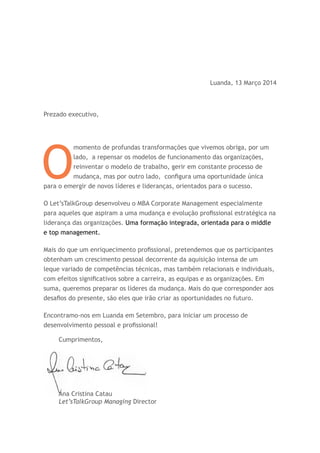Luanda, 13 Março 2014
Prezado executivo,
O
momento de profundas transformações que vivemos obriga, por um
lado, a repensar os modelos de funcionamento das organizações,
reinventar o modelo de trabalho, gerir em constante processo de
mudança, mas por outro lado, configura uma oportunidade única
para o emergir de novos líderes e lideranças, orientados para o sucesso.
O Let’sTalkGroup desenvolveu o MBA Corporate Management especialmente
para aqueles que aspiram a uma mudança e evolução profissional estratégica na
liderança das organizações. Uma formação integrada, orientada para o middle
e top management.
Mais do que um enriquecimento profissional, pretendemos que os participantes
obtenham um crescimento pessoal decorrente da aquisição intensa de um
leque variado de competências técnicas, mas também relacionais e individuais,
com efeitos significativos sobre a carreira, as equipas e as organizações. Em
suma, queremos preparar os líderes da mudança. Mais do que corresponder aos
desafios do presente, são eles que irão criar as oportunidades no futuro.
Encontramo-nos em Luanda em Setembro, para iniciar um processo de
desenvolvimento pessoal e profissional!
Cumprimentos,
Ana Cristina Catau
Let’sTalkGroup Managing Director
 