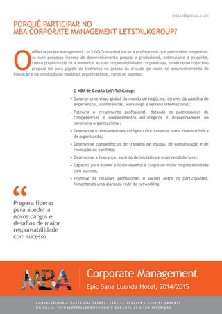 PORQUÊ PARTICIPAR NO
MBA CORPORATE MANAGEMENT LETSTALKGROUP?
O
MBA Corporate Management Let’sTalkGroup destina-se a profissionais que pretendem empenhar-
se num processo intenso de desenvolvimento pessoal e profissional, estimulante e exigente,
com o propósito de vir a aumentar as suas responsabilidades corporativas, tendo como objectivo
prepará-los para papéis de liderança na gestão da criação de valor, no desenvolvimento da
inovação e na condução da mudança organizacional, rumo ao sucesso.
O MBA de Gestão Let’sTalkGroup:
•	Garante uma visão global do mundo de negócios, através da partilha de
experiências, conferências, workshops e semana internacional;
•	Potencia o crescimento profissional, dotando os participantes de
competências e conhecimentos estratégicos e diferenciadores no
panorama organizacional;
•	Desenvolve o pensamento estratégico crítico assente numa visão sistémica
da organização;
•	Desenvolve competências de trabalho de equipa, de comunicação e de
resolução de conflitos;
•	Desenvolve a liderança, espírito de iniciativa e empreendedorismo;
•	Capacita para aceder a novos desafios e cargos de maior responsabilidade
com sucesso;
•	Promove as relações profissionais e sociais entre os participantes,
fomentando uma alargada rede de networking.
Prepara líderes
para aceder a
novos cargos e
desafios de maior
responsabilidade
com sucesso
Corporate Management
Epic Sana Luanda Hotel, 2014/2015
C ontacte - no s atrav é s d o s telef s . + 3 5 1 2 1 7 9 5 7 4 6 8 / + 2 4 4 9 3 4 6 3 0 4 1 1
ou e m ail . info @ let s tal k g rou p. co m e g aranta j á a s ua in s cri ç ã o
letstalkgroup.com
 