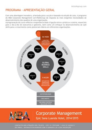 PROGRAMA - APRESENTAÇÃO GERAL
Com uma abordagem inovadora, orientada para a acção e baseada no estudo de caso, o programa
do MBA Corporate Management Let’sTalkGroup dá resposta às mais exigentes necessidades de
desenvolvimento dos quadros de uma organização.
A programação do curso reflecte a importância dada à ligação entre a prática e a teoria, essenciais
para o dia-a-dia de executivos e gestores, bem como um enfoque no desenvolvimento de soft
skills para o crescimento como potenciais líderes em diferentes organizações.
Corporate Management
Epic Sana Luanda Hotel, 2014/2015
letstalkgroup.com
C ontacte - no s atrav é s d o s telef s . + 3 5 1 2 1 7 9 5 7 4 6 8 / + 2 4 4 9 3 4 6 3 0 4 1 1
ou e m ail . info @ let s tal k g rou p. co m e g aranta j á a s ua in s cri ç ã o
WOR
KSHOPS
SEMANASINTERNACIO
NAIS
pARTICIPANTE
comexperiência
econhecimento
TUTORIA
COACHING
da visão
CAPACITAR
DESENVOLVER
COMPETÊNCIAS
ESTRATÉGICAS
mÓDULO
i
à acÇÃO
IMPLEMENTAR
EMPREENDER
DESENVOLVER
ORGANIZAÇÕES
mÓDULO
iv
mÓDULO
v
mÓDULO
vi
mÓDULO
vii
mÓDULO
vii
mÓDULO
ix
mÓDULO
ii
mÓDULO
iiiGLOBAL
BUSINESS
SKiLLS
SUSTENTABILIDADE
CRESCIMENTO
Melhoria Contínua
/ Qualidade total
 