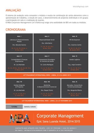 Corporate Management
Epic Sana Luanda Hotel, 2014/2015
C ontacte - no s atrav é s d o s telef s . + 3 5 1 2 1 7 9 5 7 4 6 8 / + 2 4 4 9 3 4 6 3 0 4 1 1
ou e m ail . info @ let s tal k g rou p. co m e g aranta j á a s ua in s cri ç ã o
CRONOGRAMA
letstalkgroup.com
Mód. I
Liderança & Desenvolvimento
Pessoal
Dra. Manuela Saraiva
22, 23, 24, 29, 30 Set. e
01 Out. 2014
Mód. II
Responsabilidade Social
Dra. Sofia Bento
17, 18, 19, 24, 25 e
26 Nov. 2014
Mód. III
HR Development
Dra. Catarina Camilo
19, 20, 21, 26, 27 e
28 Janeiro 2015
Mód. IV
Contabilidade & Finanças
Empresariais
Dr. Luis Machado
23, 24, 25 Fev., 02, 03, 04, 09, 10 e
11 Março 2015
Mód. V
Planeamento Estratégico
& Controlo de Gestão
Dr. Carlos Rodriguez
13, 14, 15, 20, 21 e
22 Abril 2015
Mód. VI
Gestão Logística
Eng. Jorge Cavaleiro
11, 12, 13, 18, 19, e
20 Maio 2015
1st
Let’sTalkGroup International Week – Lisboa, 22 a 26 Junho 2015
Mód. VII
Gestão Integrada
de Projectos
Dr. Luis Machado
13, 14, 15, 20, 21 e
22 Julho 2015
Mód. VIII
Marketing
& Desenvolvimento Comercial
Dra. Raquel Torres
14, 15, 16, 21, 22 e
23 Set. 2015
Mód. IX
Mercados, Concorrência
& Internacionalização
Dra. Margarida Ribeiro
19, 20, 21, 26, 27 e
28 Out. 2015
2nd
Let’sTalkGroup International Week – Lisboa, 23 a 27 Novembro 2015
Tutoria Manuela Saraiva
AVALIAÇÃO
O sistema de avaliação varia consoante o módulo e resulta da combinação de vários elementos como a
apresentação de trabalhos, o estudo de casos, o desenvolvimento de projectos (individuais e em grupo);
a participação em sala e a realização de exames.
O MBA Corporate Management Let’sTalkGroup exige uma assiduidade de 80% em todos os módulos.
 