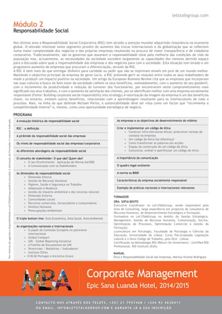 Módulo 2
Responsabilidade Social
A evolução histórica da responsabilidade social
RSC – a definição
A pirâmide da responsabilidade social das empresas
Os níveis de responsabilidade social das empresas/corporativa
As diferentes abordagens da responsabilidade social
O conceito de stakeholder: O que são? Quem são?
•	 O seu Envolvimento – Aplicação da Norma AA1000
•	 A Comunicação com os Stakeholders
As dimensões da responsabilidade social
•	 Dimensão Interna
•	 Gestão de Recursos Humanos
•	 Higiene, Saúde e Segurança no Trabalho
•	 Adaptação à Mudança
•	 Gestão do impacto ambiental e dos recursos naturais
•	 Dimensão Externa
•	 Comunidades Locais
•	 Parceiros comerciais, fornecedores e consumidores
•	 Direitos Humanos
•	 Preocupações Ambientais
O triple bottom line: Área Económica, Área Social, Área Ambiental
As organizações nacionais e internacionais
•	 O papel da Comissão Europeia no panorama
internacional
•	 Global Compact
•	 GRI – Global Reporting Iniciative
•	 A Família de Documentos da GRI
•	 Directrizes / Relatórios / Indicadores
•	 Instituto Ethos
• O BCSD Portugal e Iniciativa Grace
As empresas e os objectivos de desenvolvimento do milénio
Criar e implementar um código de ética
•	 Construir infra-estruturas éticas: prescrever normas de
conduta na empresa
•	 Um código de ética faz diferença?
•	 Como transformar as palavras em acções
•	 Etapas da construção de um código de ética
•	 Comunicar, avaliar e aperfeiçoar um código de ética
A importância da comunicação
O quadro legal existente
A norma sa 8000
Características da empresa socialmente responsável
Exemplo de práticas nacionais e internacionais relevantes
Nos últimos anos a Responsabilidade Social Corporativa (RSC) tem atraído a atenção mundial adquirindo ressonância na economia
global. O elevado interesse neste segmento provém do aumento das trocas internacionais e da globalização que se reflectem
numa maior complexidade dos negócios e das próprias empresas resultando na procura de maior transparência e de cidadania
corporativa. Tradicionalmente, são os governos que assumem a responsabilidade total pela melhoria das condições de vida da
população mas, actualmente, as necessidades da sociedade excedem largamente as capacidades dos mesmos abrindo espaço
para a discussão sobre qual a responsabilidade das empresas e dos negócios para com a sociedade. Esta situação tem levado a um
progressivo aumento de empresas que procuram a diferenciação, através da RSC.
A RSC é bem mais do que entregar dinheiro para caridade ou pedir que não se imprimam emails em prol de um mundo melhor.
Mantendo o objectivo principal da empresa de gerar lucro, a RSC pretende gerir as relações entre todos os seus stakeholders de
modo a produzir um impacto positivo na sociedade. Um artigo da European Business Review cita que as empresas que incorporam
nas suas culturas a busca do bem estar da sociedade colhem os seus benefícios, nomeadamente, com o aumento do seu goodwill,
com o incremento da produtividade e redução do turnover dos funcionários, por encontrarem neste comprometimento mais
significado nos seus trabalhos, e com o aumento da satisfação dos clientes, por se identificam melhor com uma empresa socialmente
responsável (Fonte: Building corporate social responsibility into strategy).A valorização da imagem da empresa é um dos benefícios
chave, no entanto, existem outros benefícios, relacionado com a aprendizagem resultante para os interlocutores de todo o
processo. Mais, na linha do que defende Michael Porter, a sustentabilidade deve ser vista como um factor que “incrementa a
competitividade interna” e, mesmo, como uma oportunidade estratégica de negócio.
PROGRAMA
Corporate Management
Epic Sana Luanda Hotel, 2014/2015
letstalkgroup.com
Dra. Sofia Bento
Executive Coordinator no Let’sTalkGroup, sendo responsável pela
área de Consulting, larga experiência em projectos de consultoria de
Recursos Humanos, de Desenvolvimento Estratégico e Formação;
Formadora no Let’sTalkGroup no âmbito da Gestão Estratégica,
Management, Gestão de Recursos Humanos, Comunicação, Escrita,
Optimização de Processos, Optimização Comercial e Gestão da
Formação;
Licenciatura em Psicologia, Faculdade de Psicologia e Ciências da
Educação, Universidade de Lisboa. Curso Pós-Graduado Legislação
Laboral e o Novo Código de Trabalho, pelo ISLA - Lisboa;
Certificação na Metodologia ROI (Return On Investment) - Certified ROI
Professional, ROI Institute (EUA).
FORMADOR
MANUAL
Ética e Responsabilidade Social das Empresas, Martius Vicente Rodriguez
PormotivosdeagendaedisponibilidadeoLet’sTalkGrouppoderáprocederàalteraçãodoFormadoremanualindicado.
C ontacte - no s atrav é s d o s telef s . + 3 5 1 2 1 7 9 5 7 4 6 8 / + 2 4 4 9 3 4 6 3 0 4 1 1
ou e m ail . info @ let s tal k g rou p. co m e g aranta j á a s ua in s cri ç ã o
 