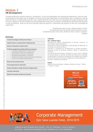Módulo 3
HR Development
A Gestão de Recursos Humanos baseia-se, actualmente, no facto do desempenho das organizações dependerem, cada vez mais,
da contribuição das pessoas que as compõem, da forma como estão organizadas e do investimento que é realizado ao nível do
desenvolvimento. As organizações possuem, hoje, indubitavelmente uma visão muito mais abrangente do papel das pessoas. Cada
vez mais, a gestão de recursos humanos tem por finalidade seleccionar, gerir e orientar os colaboradores na direcção dos objetivos
e metas da empresa, sendo um dos seus principais objectivos garantir o alinhamento das políticas de RH com a estratégia da
organização.
“Se plantarmos para um ano, devemos plantar cereais.
Se plantarmos para uma década, devemos plantar árvores.
Se plantarmos para toda a vida, devemos treinar e educar o homem.”
Confúcio
A Gestão Estratégica dos Recursos Humanos
Capital Humano e Comportamento Organizacional
Gestão e Promoção do Conhecimento
O Sistema Integrado de Gestão de Recursos Humanos
•	 A Estrutura Organizacional e suas Funções
•	 A Definição dos Perfis de Competências
•	 Recrutamento, Selecção e Socialização
•	 Avaliação de Desempenho e Potencial
•	 Gestão da Formação e Desenvolvimento do Potencial
•	 Carreiras e Sistemas de Recompensas
Plano de Comunicação Interna
Clima Organizacional e Motivação
Gestão da Mudança e Desenvolvimento Organizacional
Coaching e Mentoring
Gestão Internacional de Recursos Humanos
Dra. Catarina Camilo
Licenciada em Gestão, Especialização de Recursos Humanos, na
Universidade Católica Portuguesa.
Mestranda em Ciências Empresariais, Especialização em Marketing, na
Faculdade de Economia do Porto.
Consultora e Formadora do Let’sTalkGroup em Gestão Estratégica,
Marketing, Gestão de Recursos Humanos, Gestão e Auditorias da
Formação.
Na área de Recursos Humanos, destacam-se, entre outros, trabalhos
de implementação de Sistemas de Gestão por Objectivos e Avaliação
de Desempenho, Processos de Acreditação de Entidades de Formação,
Gestão de Processos de Formação, Diagnósticos de Necessidades de
Formação, Auditorias da Formação.
PROGRAMA
Corporate Management
Epic Sana Luanda Hotel, 2014/2015
FORMADOR
letstalkgroup.com
PormotivosdeagendaedisponibilidadeoLet’sTalkGrouppoderáprocederàalteraçãodoFormadoremanualindicado.
MANUAL
Gestão de Recursos Humanos - Métodos e Práticas, M. Sousa, T. Duarte,
P. Sanches, J. Gomes
INCLUI
2 Business
International Weeks
C ontacte - no s atrav é s d o s telef s . + 3 5 1 2 1 7 9 5 7 4 6 8 / + 2 4 4 9 3 4 6 3 0 4 1 1
ou e m ail . info @ let s tal k g rou p. co m e g aranta j á a s ua in s cri ç ã o
OFERTA
1 portátil
por participante
 